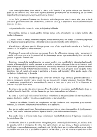 Ante estas explicaciones Nono movía la cabeza reflexionando si los genios esclavos que formaban el
poder de las varitas de oro, serían acaso aquellos hombres que trabajaban en las fábricas y en los campos
pagando el diezmo por comer, vestirse, distraerse y alojarse.
Acaso diréis que esas reflexiones eran demasiado profundas para un niño de nueve años, pero se ha de
considerar que Nono comenzaba a haber visto ya muchas cosas, y la experiencia madura el entendimiento
antes que los años.
Así pasaban los días en casa del sastre, trabajando y hablando.
Nono conoció también la ciudad, yendo a entregar trabajo hecho a los clientes o a comprar material a las
tiendas o almacenes.
A veces, cuando el trabajo no era muy urgente, salía el sastre a paseo con su hijo y Nono le acompañaba,
o se dirigían a las calles principales, admirando las riquezas amontonadas en los almacenes.
Con el tiempo, el joven aprendiz hizo progresos en su oficio, beneficiando con ello a la familia y el
ordinario se fue mejorando insensiblemente.
Un día que el sastre pudo arrinconar una moneda de oro, dio a Nono una pieza de plata, y aunque creyó
con ello realizar un gran acto de generosidad, lo cierto es que apenas representaba la vigésima parte de lo
que con el aprendiz economizaba.
Insistimos en manifestar que el sastre no era un mal hombre; pero consideraba lo más natural del mundo
explotar a Nono pagándole mucho menos de lo que valía su trabajo; así se practicaba en Argirocracia y así
sabía también que lo predicaban los economistas, sabios muy entendidos en estas cosas, quienes sostenían
que en la imposibilidad de hallar matemáticamente la fórmula del valor, era justo hacer una parte en los
beneficios para el capital, otra para el capitalista y la parte del trabajador debía quedar sujeta a las
oscilaciones de la oferta y la demanda.
Si el trabajo continuaba abundando podría tomar otro aprendiz, luego obreros y ganando sobre unos y
otros se enriquecería también y ya no tendría más que escoger entre comprar una casa o fundar una fábrica,
y cuando estos pensamientos le atormentaban le parecía a Nono que la parte oval de su fisonomía se
convertía en el pico de un buitre.
En el curso de una de estas conversaciones, Nono le explicó la observación que había hecho desde su
llegada a Monadia: las dobles y triples fisonomías que había observado en sus habitantes.
El sastre le explicó que esas diversas fisonomías comenzaban a dibujarse cuando los individuos hacían
elección de oficio o empleo, y no antes, porque los niños se parecían todos.
Tocante a los soldados, Monadia los escogía entre los hijos de obreros y de campesinos, y una vez uniformados, su fisonomía comenzaba a transformarse en la de mastín.
Los que no podían adquirir esta fisonomía eran enviados lejos, a países desconocidos, de donde era raro
volver. Otros morían pronto no pudiendo soportar la crisis que transformaba su fisonomía.
Era aquello como la primera muda, luego tomaban con facilidad la fisonomía de tigre que conservaban
durante toda su vida.
No obstante, había en el ejército quienes no llegaban jamás a tomar aquella fisonomía, no pasando de la
de garduña, lebrel o perdiguero; de éstos, para aprovecharlos en algo malo, se hacían consumeros o
confidentes, o sea guarda de consumos o polizontes; de éstos los había que no usaban uniforme y que tenían
por misión mezclarse con la población en general en las calles, y con los obreros en particular en los

 