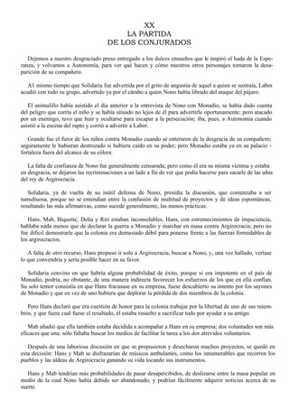 XX
LA PARTIDA
DE LOS CONJURADOS
Dejemos a nuestro desgraciado preso entregado a los dulces ensueños que le inspiró el hada de la Esperanza, y volvamos a Autonomía, para ver qué hacen y cómo nuestros otros personajes tomaron la desaparición de su compañero.
A1 mismo tiempo que Solidaria fue advertida por el grito de angustia de aquel a quien se sustraía, Labor
acudió con todo su grupo, advertido ya por el cárabo a quien Nono había librado del ataque del pájaro.
El animalillo había asistido el día anterior a la entrevista de Nono con Monadio, se había dado cuenta
del peligro que corría el niño y se había situado no lejos de él para advertirle oportunamente; pero atacado
por un enemigo, tuvo que huir y ocultarse para escapar a la persecución; iba, pues, a Autonomía cuando
asistió a la escena del rapto y corrió a advertir a Labor.
Grande fue el furor de los niños contra Monadio cuando se enteraron de la desgracia de su compañero;
seguramente le hubieran destrozado si hubiera caído en su poder; pero Monadio estaba ya en su palacio fortaleza fuera del alcance de su cólera.
La falta de confianza de Nono fue generalmente censurada; pero como él era su misma víctima y estaba
en desgracia, se dejaron las recriminaciones a un lado a fin de ver que podía hacerse para sacarle de las uñas
del rey de Argirocracia.
Solidaria, ya de vuelta de su inútil defensa de Nono, presidía la discusión, que comenzaba a ser
tumultuosa, porque no se entendían entre la confusión de multitud de proyectos y de ideas espontáneas,
resultando las más afirmativas, como sucede generalmente, las menos prácticas.
Hans, Mab, Biquette, Delia y Riri estaban inconsolables. Hans, con estremecimientos de impaciencia,
hablaba nada menos que de declarar la guerra a Monadio y marchar en masa contra Argirocracia; pero no
fue difícil demostrarle que la colonia era demasiado débil para ponerse frente a las fuerzas formidables de
los argirocracios.
A falta de otro recurso, Hans propuso ir solo a Argirocracia, buscar a Nono, y, una vez hallado, veríase
lo que convendría y sería posible hacer en su favor.
Solidaria convino en que habría alguna probabilidad de éxito, porque si era impotente en el país de
Monadio, podría, no obstante, de una manera indirecta favorecer los esfuerzos de los que en ella confían.
Su solo temor consistía en que Hans fracasase en su empresa, fuese descubierto su intento por los sayones
de Monadio y que en vez de uno hubiera que deplorar la pérdida de dos miembros de la colonia.
Pero Hans declaró que era cuestión de honor para la colonia trabajar por la libertad de uno de sus miembros, y que fuera cual fuese el resultado, él estaba resuelto a sacrificar todo por ayudar a su amigo.
Mab añadió que ella también estaba decidida a acompañar a Hans en su empresa; dos voluntades son más
eficaces que una: sólo faltaba buscar los medios de facilitar la tarea a los dos atrevidos voluntarios.
Después de una laboriosa discusión en que se propusieron y desecharon muchos proyectos, se quedó en
esta decisión: Hans y Mab se disfrazarían de músicos ambulantes, como los innumerables que recorren los
pueblos y las aldeas de Argirocracia ganando su vida tocando sus instrumentos.
Hans y Mab tendrían más probabilidades de pasar desapercibidos, de deslizarse entre la masa popular en
medio de la cual Nono había debido ser abandonado, y podrían fácilmente adquirir noticias acerca de su
suerte.

 