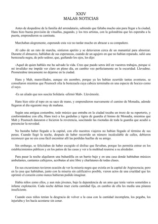 XXIV
MALAS NOTICIAS
Antes de despedirse de la familia del arrendatario, sabiendo que faltaba mucho aún para llegar a la ciudad,
Hans hizo buena provisión de vituallas, pagando, y los tres artistas, con la golondrina que les esperaba a la
puerta, emprendieron su caminata.
Marchaban alegremente, esperando esta vez no tardar mucho en abrazar a su compañero.
Al cabo de un rato de marcha, sintieron apetito y se detuvieron cerca de un manantial para almorzar.
Durante el almuerzo, hablaban de sus esperanzas, cuando de un agujero en que no habían reparado, salió una
bestezuela negra, de pelo sedoso, que, guiñando los ojos, les dijo:
-Aquel de quien habláis me ha salvado la vida. Creo que puedo seros útil en vuestros trabajos, porque si
mi invalidez me impide ver claro en pleno día, en cambio veo perfectamente en la oscuridad. Llevadme.
Prometedme únicamente no dejarme en la ciudad.
Hans y Mab, maravillados, aunque sin asombro, porque ya les habían ocurrido tantas aventuras, se
consultaron mientras que Peumoch olía la bestezuela cuya cabeza terminaba en una especie de hocico como
el suyo.
-Es un aliado que nos suscita Solidaria -afirmó Mab-. Llevémosle.
Hans hizo sitio al topo en su saco de mano, y emprendieron nuevamente el camino de Monadia, adonde
llegaron al día siguiente muy de mañana.
Según una antigua costumbre, todo músico que entraba en la ciudad tocaba un trozo de su repertorio, y
conformándose con ella, Hans tocó a los garduñas y tigres de guardia el himno de Monadia, mientras que
Mab y Peumoch danzaron e hicieron la reverencia, suscitando las risotadas de toda la guardia que acudió a
presenciar la novedad.
No bastaba haber llegado a la capital, con ello nuestros viajeros no habían llegado al término de sus
penas. Cuando llegó la noche, después de haber recorrido un número incalculable de calles, debieron
reconocer que no era cosa fácil encontrar allí las perdidas huellas de su amigo.
Sin embargo, se felicitaban de haber escogido el disfraz que llevaban, porque les permitía entrar en los
establecimientos públicos y en los patios de las casas y ver a la multitud reunirse a su alrededor.
Para pasar la noche alquilaron una buhardilla en un barrio bajo y en una casa donde habitaban músicos
ambulantes, cantantes callejeros, acróbatas al aire libre y charlatanes de todas clases.
En sus excursiones tuvieron ocasión de ver la miseria negra que existía en la capital de Argirocracia; pero
en la casa que habitaban, junto con la miseria sin calificativo posible, vieron actos de una crueldad que les
oprimió el corazón como nunca hubieran podido imaginar.
Había niños como ellos, y aun más jóvenes, bajo la dependencia de un amo que tenía varios sometidos a
infame explotación. Cada noche debían traer cierta cantidad fija, en cambio de ella les medía una pitanza
insuficiente.
Cuando esos niños tenían la desgracia de volver a la casa con la cantidad incompleta, los pegaba, los
injuriaba y los hacía acostarse sin cenar.

 