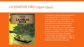 LA EDAD DE ORO (1940-1944)

                     La madurez creativa alcanzada por la
                      serie después de El Loto Azul se
                      muestra en todo su esplendor en los
                      años siguientes, que coincidieron con
                      las tensiones prebélicas en Europa.
                      Durante esta etapa, Hergé realizó
                      otros tres álbumes, hoy considerados
                      clásicos: La oreja rota, La isla negra y
                      El cetro de Ottokar. Un cuarto, Tintín
                      en el país del oro negro, quedaría
                      interrumpido al producirse en 1940 la
                      invasión alemana de Bélgica, y sólo se
                      retomaría varios años después.
 
