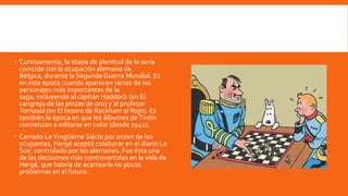  Curiosamente, la etapa de plenitud de la serie
  coincide con la ocupación alemana de
  Bélgica, durante la Segunda Guerra Mundial. Es
  en esta época cuando aparecen varios de los
  personajes más importantes de la
  saga, incluyendo al capitán Haddock (en El
  cangrejo de las pinzas de oro) y al profesor
  Tornasol (en El tesoro de Rackham el Rojo). Es
  también la época en que los álbumes de Tintín
  comienzan a editarse en color (desde 1942).
 Cerrado Le Vingtième Siècle por orden de los
  ocupantes, Hergé aceptó colaborar en el diario Le
  Soir, controlado por los alemanes. Fue ésta una
  de las decisiones más controvertidas en la vida de
  Hergé, que habría de acarrearle no pocos
  problemas en el futuro.
 