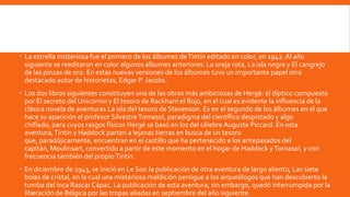  La estrella misteriosa fue el primero de los álbumes de Tintín editado en color, en 1942. Al año
  siguiente se reeditaron en color algunos álbumes anteriores: La oreja rota, La isla negra y El cangrejo
  de las pinzas de oro. En estas nuevas versiones de los álbumes tuvo un importante papel otro
  destacado autor de historietas, Edgar P. Jacobs.
 Los dos libros siguientes constituyen una de las obras más ambiciosas de Hergé: el díptico compuesto
  por El secreto del Unicornio y El tesoro de Rackham el Rojo, en el cual es evidente la influencia de la
  clásica novela de aventuras La isla del tesoro de Stevenson. Es en el segundo de los álbumes en el que
  hace su aparición el profesor Silvestre Tornasol, paradigma del científico despistado y algo
  chiflado, para cuyos rasgos físicos Hergé se basó en los del célebre Auguste Piccard. En esta
  aventura, Tintín y Haddock parten a lejanas tierras en busca de un tesoro
  que, paradójicamente, encuentran en el castillo que ha pertenecido a los antepasados del
  capitán, Moulinsart, convertido a partir de este momento en el hogar de Haddock y Tornasol, y con
  frecuencia también del propio Tintín.
 En diciembre de 1943, se inició en Le Soir la publicación de otra aventura de largo aliento, Las siete
  bolas de cristal, en la cual una misteriosa maldición persigue a los arqueólogos que han descubierto la
  tumba del Inca Rascar Cápac. La publicación de esta aventura, sin embargo, quedó interrumpida por la
  liberación de Bélgica por las tropas aliadas en septiembre del año siguiente.
 
