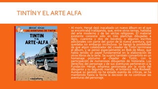 TINTÍN Y EL ARTE ALFA

                 Al morir, Hergé dejó inacabado un nuevo álbum en el que
                  se encontraba trabajando, que, entre otros temas, hablaba
                  del arte moderno y de las sectas religiosas. El material
                  existente consistía sólo en tres planchas dibujadas a
                  lápiz, cuarenta y dos de bocetos, y algunos escritos
                  adicionales con parte del guion de la nueva aventura, que
                  quedaba sin embargo inconclusa. Se barajó la posibilidad
                  de que algún colaborador del creador de Tintín terminase
                  el álbum, y se pensó especialmente en Bob de Moor, que
                  había tenido un papel fundamental en la elaboración de
                  otros libros de la serie. Se sugirió también convertirlo en un
                  homenaje póstumo al creador de Tintín, con la
                  participación de numerosos dibujantes de historieta. Los
                  derechos del personaje y de sus aventuras pertenecen a la
                  Fundación Hergé, empresa gestionada por la viuda del
                  dibujante y su segundo marido, el británico Nick Rodwell.
                  Aunque su gestión no ha estado exenta de críticas, se ha
                  mantenido hasta la fecha la decisión de no continuar las
                  aventuras del personaje.
 