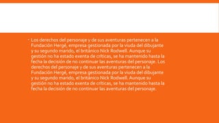  Los derechos del personaje y de sus aventuras pertenecen a la
  Fundación Hergé, empresa gestionada por la viuda del dibujante
  y su segundo marido, el británico Nick Rodwell. Aunque su
  gestión no ha estado exenta de críticas, se ha mantenido hasta la
  fecha la decisión de no continuar las aventuras del personaje. Los
  derechos del personaje y de sus aventuras pertenecen a la
  Fundación Hergé, empresa gestionada por la viuda del dibujante
  y su segundo marido, el británico Nick Rodwell. Aunque su
  gestión no ha estado exenta de críticas, se ha mantenido hasta la
  fecha la decisión de no continuar las aventuras del personaje.
 