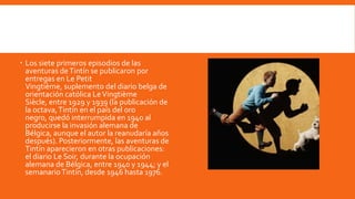  Los siete primeros episodios de las
  aventuras de Tintín se publicaron por
  entregas en Le Petit
  Vingtième, suplemento del diario belga de
  orientación católica Le Vingtième
  Siècle, entre 1929 y 1939 (la publicación de
  la octava, Tintín en el país del oro
  negro, quedó interrumpida en 1940 al
  producirse la invasión alemana de
  Bélgica, aunque el autor la reanudaría años
  después). Posteriormente, las aventuras de
  Tintín aparecieron en otras publicaciones:
  el diario Le Soir, durante la ocupación
  alemana de Bélgica, entre 1940 y 1944; y el
  semanario Tintín, desde 1946 hasta 1976.
 
