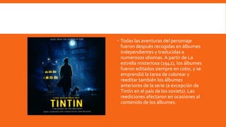  Todas las aventuras del personaje
  fueron después recogidas en álbumes
  independientes y traducidas a
  numerosos idiomas. A partir de La
  estrella misteriosa (1942), los álbumes
  fueron editados siempre en color, y se
  emprendió la tarea de colorear y
  reeditar también los álbumes
  anteriores de la serie (a excepción de
  Tintín en el país de los soviets). Las
  reediciones afectaron en ocasiones al
  contenido de los álbumes.
 