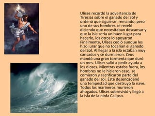 Ulises recordó la advertencia de
Tiresias sobre el ganado del Sol y
ordenó que siguieran remando, pero
uno de sus hombres se reveló
diciendo que necesitaban descansar y
que la isla sería un buen lugar para
hacerlo, los otros lo apoyaron.
Finalmente, Ulises cedió aunque les
hizo jurar que no tocarían el ganado
del Sol. Al llegar a la isla estaban muy
cansados y se durmieron. Zeus
mandó una gran tormenta que duró
un mes. Ulises salió a pedir ayuda a
los dioses. Mientras estaba fuera, los
hombres no le hicieron caso, se
comieron y sacrificaron parte del
ganado del sol. Éste desencadenó
una tempestad que destruyó la nave.
Todos los marineros murieron
ahogados. Ulises sobrevivió y llegó a
la isla de la ninfa Calipso.
 