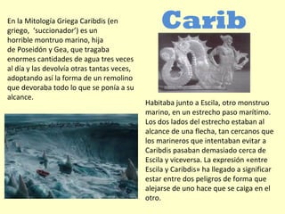 En la Mitología Griega Caribdis (en
griego, ‘succionador’) es un
horrible montruo marino, hija
de Poseidón y Gea, que tragaba
enormes cantidades de agua tres veces
al día y las devolvía otras tantas veces,
adoptando así la forma de un remolino
que devoraba todo lo que se ponía a su
alcance.
Carib
dis
Habitaba junto a Escila, otro monstruo
marino, en un estrecho paso marítimo.
Los dos lados del estrecho estaban al
alcance de una flecha, tan cercanos que
los marineros que intentaban evitar a
Caribdis pasaban demasiado cerca de
Escila y viceversa. La expresión «entre
Escila y Caribdis» ha llegado a significar
estar entre dos peligros de forma que
alejarse de uno hace que se caiga en el
otro.
 