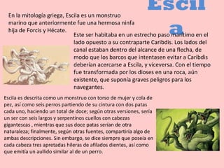 Escil
aEste ser habitaba en un estrecho paso marítimo en el
lado opuesto a su contraparte Caribdis. Los lados del
canal estaban dentro del alcance de una flecha, de
modo que los barcos que intentasen evitar a Caribdis
deberían acercarse a Escila, y viceversa. Con el tiempo
fue transformada por los dioses en una roca, aún
existente, que suponía graves peligros para los
navegantes.
En la mitología griega, Escila es un monstruo
marino que anteriormente fue una hermosa ninfa
hija de Forcis y Hécate.
Escila es descrita como un monstruo con torso de mujer y cola de
pez, así como seis perros partiendo de su cintura con dos patas
cada uno, haciendo un total de doce; según otras versiones, sería
un ser con seis largos y serpentinos cuellos con cabezas
gigantescas , mientras que sus doce patas serían de otra
naturaleza; finalmente, según otras fuentes, compartiría algo de
ambas descripciones. Sin embargo, se dice siempre que poseía en
cada cabeza tres apretadas hileras de afilados dientes, así como
que emitía un aullido similar al de un perro.
 