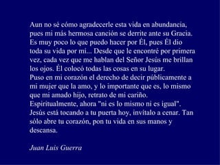 Aun no sé cómo agradecerle esta vida en abundancia, pues mi más hermosa canción se derrite ante su Gracia. Es muy poco lo que puedo hacer por Él, pues Él dio toda su vida por mí... Desde que le encontré por primera vez, cada vez que me hablan del Señor Jesús me brillan los ojos. Él colocó todas las cosas en su lugar.  Puso en mi corazón el derecho de decir públicamente a mi mujer que la amo, y lo importante que es, lo mismo que mi amado hijo, retrato de mi cariño.  Espiritualmente, ahora "ni es lo mismo ni es igual". Jesús está tocando a tu puerta hoy, invítalo a cenar. Tan sólo abre tu corazón, pon tu vida en sus manos y descansa.  Juan Luis Guerra   