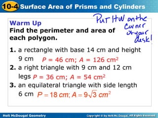 Holt McDougal Geometry
10-4 Surface Area of Prisms and Cylinders
Warm Up
Find the perimeter and area of
each polygon.
1. a rectangle with base 14 cm and height
9 cm
2. a right triangle with 9 cm and 12 cm
legs
3. an equilateral triangle with side length
6 cm
P = 46 cm; A = 126 cm2
P = 36 cm; A = 54 cm2
 