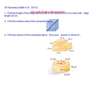 GT Geometry Drill# 4.14 5/7/13
1. Find the length of the diagonal(internal) to the nearest tenth of a cube with  edge
length 25 cm.
2. Find the surface area of the composite figure
3. Find the volume of the composite figure. Give your  answer in terms of  
Hw outl! Grab a Responder!
 
