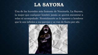 LA SAYONA
Una de las leyendas más famosas de Venezuela, La Sayona,
la mujer que cualquier hombre jamás se querrá encontrar a
solas ni acompañado. Normalmente se le aparece a hombres
que le son infieles a sus parejas y se van de fiesta por ahí.
 
