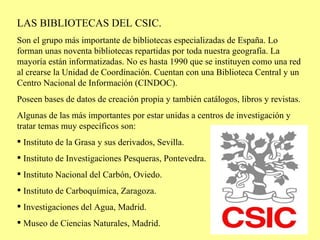 <ul><li>LAS BIBLIOTECAS DEL CSIC. </li></ul><ul><li>Son el grupo más importante de bibliotecas especializadas de España. L...