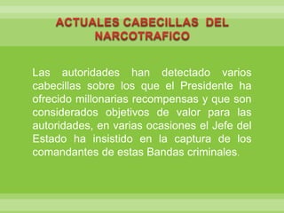 ACTUALES CABECILLAS  DEL NARCOTRAFICO Las autoridades han detectado varios cabecillas sobre los que el Presidente ha ofrecido millonarias recompensas y que son considerados objetivos de valor para las autoridades, en varias ocasiones el Jefe del Estado ha insistido en la captura de los comandantes de estas Bandas criminales.