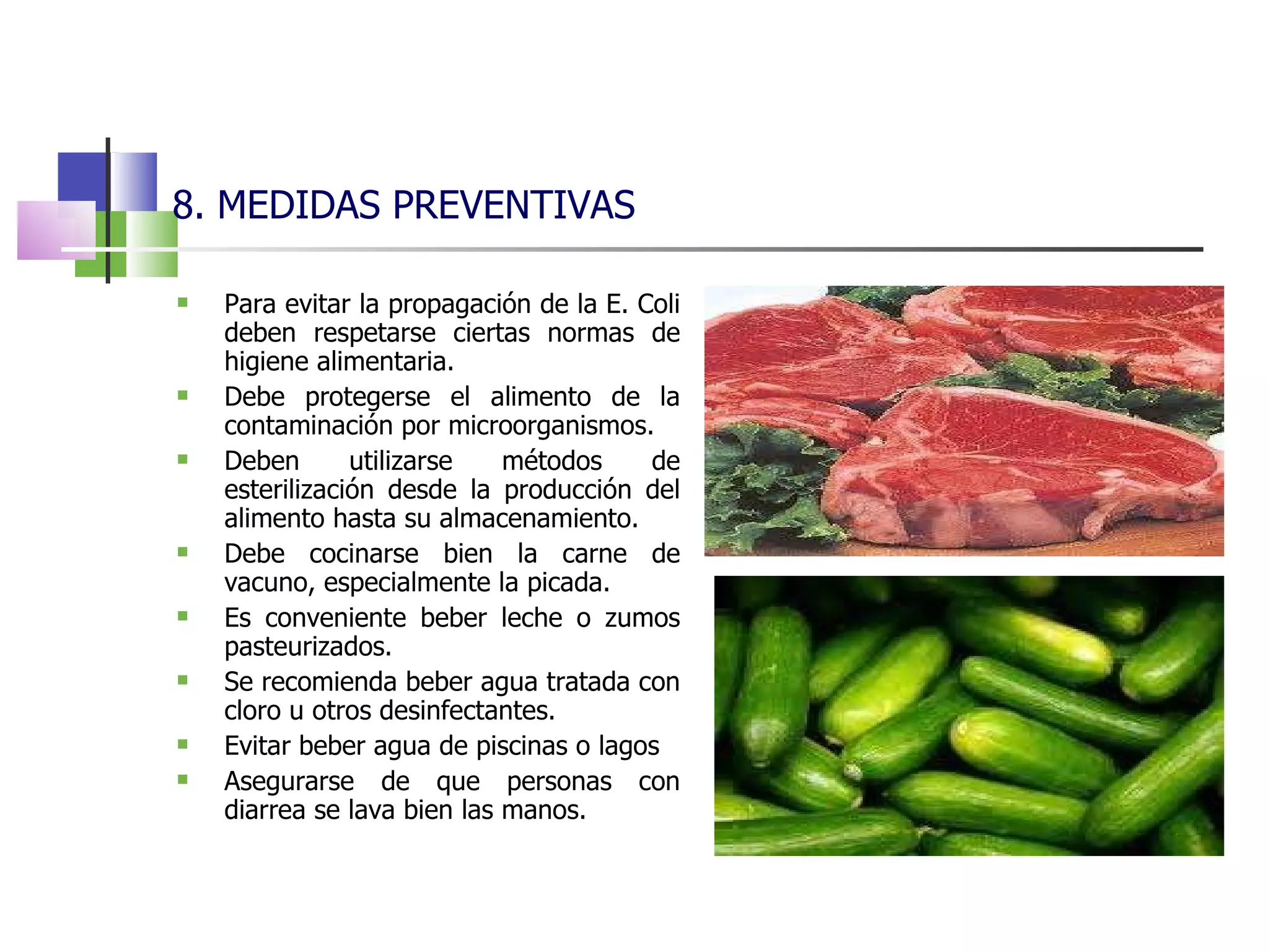 8. MEDIDAS PREVENTIVAS Para evitar la propagación de la E. Coli deben respetarse ciertas normas de higiene alimentaria. Debe protegerse el alimento de la contaminación por microorganismos. Deben utilizarse métodos de esterilización desde la producción del alimento hasta su almacenamiento. Debe cocinarse bien la carne de vacuno, especialmente la picada. Es conveniente beber leche o zumos pasteurizados. Se recomienda beber agua tratada con cloro u otros desinfectantes. Evitar beber agua de piscinas o lagos Asegurarse de que personas con diarrea se lava bien las manos.  