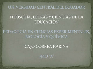 UNIVERSIDAD CENTRAL DEL ECUADOR
FILOSOFÍA, LETRAS Y CIENCIAS DE LA
EDUCACIÓN
PEDAGOGÍA EN CIENCIAS EXPERIMENTALES,
BIOLOGÍA Y QUÍMICA
CAJO CORREA KARINA
7MO “A”
 