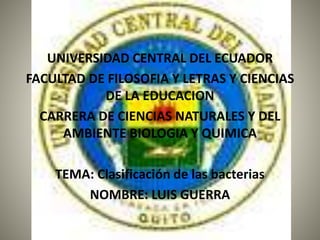UNIVERSIDAD CENTRAL DEL ECUADOR
FACULTAD DE FILOSOFIA Y LETRAS Y CIENCIAS
DE LA EDUCACION
CARRERA DE CIENCIAS NATURALES Y DEL
AMBIENTE BIOLOGIA Y QUIMICA
TEMA: Clasificación de las bacterias
NOMBRE: LUIS GUERRA
 