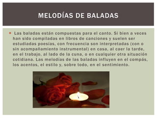  Las baladas están compuestas para el canto. Si bien a veces
han sido compiladas en libros de canciones y suelen ser
estudiadas poesías, con frecuencia son interpretadas (con o
sin acompañamiento instrumental) en casa, al caer la tarde,
en el trabajo, al lado de la cuna, o en cualquier otra situación
cotidiana. Las melodías de las baladas influyen en el compás,
los acentos, el estilo y, sobre todo, en el sentimiento.
MELODÍAS DE BALADAS
 