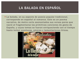  La balada, en su aspecto de poesía popular tradicional,
corresponde en español al romance. Este es un poema
narrativo, de metro corto asonantados sus versos pares que
nació al fragmentarse las primitivas canciones de gesta de
España, y cuyos temas se fueron enriqueciendo con el tiempo
hasta incluir aventuras, amores y lamentaciones líricas.
LA BALADA EN ESPAÑOL
 