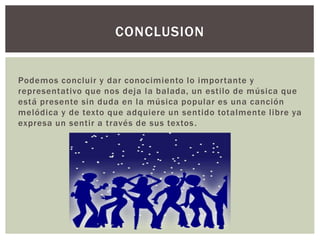 Podemos concluir y dar conocimiento lo importante y
representativo que nos deja la balada, un estilo de música que
está presente sin duda en la música popular es una canción
melódica y de texto que adquiere un sentido totalmente libre ya
expresa un sentir a través de sus textos.
CONCLUSION
 