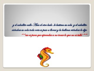 y el caballitocalloAsia el otrolado .le lastimo su cola y el caballito
viéndosesu cola toda rotase puso a llorary la ballena riéndose le dijo
^^esoes para que aprendas a no tocarlo que no es tulló^^
 