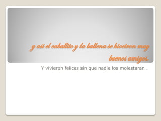 y asi el caballito y la ballena se hiociron muy
buenos amigos.
Y vivieron felices sin que nadie los molestaran .
 