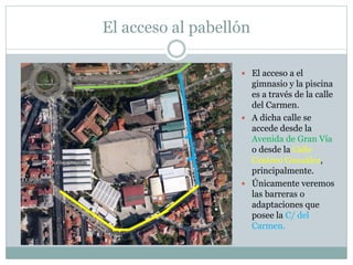 El acceso al pabellón 
 El acceso a el 
gimnasio y la piscina 
es a través de la calle 
del Carmen. 
 A dicha calle se 
accede desde la 
Avenida de Gran Vía 
o desde la Calle 
Cesáreo González, 
principalmente. 
 Únicamente veremos 
las barreras o 
adaptaciones que 
posee la C/ del 
Carmen. 
 