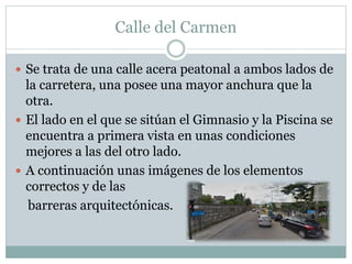 Calle del Carmen 
 Se trata de una calle acera peatonal a ambos lados de 
la carretera, una posee una mayor anchura que la 
otra. 
 El lado en el que se sitúan el Gimnasio y la Piscina se 
encuentra a primera vista en unas condiciones 
mejores a las del otro lado. 
 A continuación unas imágenes de los elementos 
correctos y de las 
barreras arquitectónicas. 
 