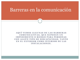 Barreras en la comunicación 
AQUÍ VEMOS ALGUNAS DE LAS BARRERAS 
COMUNICATIVAS, QUE SUPONEN UN 
IMPEDIMENTO O RIESGO PARA PERSONAS 
CON ALGÚN TIPO DE DISCAPACIDAD, TANTO 
EN EL EXTERIOR COMO INTERIOR DE LAS 
INSTALACIONES. 
 