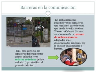 Barreras en la comunicación 
-En ambas imágenes 
podemos ver los semáforos 
que regulan el paso de cebra 
que une la Avenida de Gran 
Vía con la Calle del Carmen. 
-Ambos semáforos carecen 
de señales sonoras 
adaptadas a las 
discapacidades acústicas, por 
lo que son una dificultad o 
barrera. 
-En el caso correcto, los 
semáforos deberían contar 
con un pulsador y con 
señales acústicas (pitido, 
melodía…) para facilitar el 
paso a invidentes. 
 