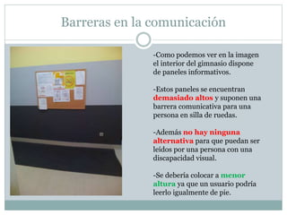 Barreras en la comunicación 
-Como podemos ver en la imagen 
el interior del gimnasio dispone 
de paneles informativos. 
-Estos paneles se encuentran 
demasiado altos y suponen una 
barrera comunicativa para una 
persona en silla de ruedas. 
-Además no hay ninguna 
alternativa para que puedan ser 
leídos por una persona con una 
discapacidad visual. 
-Se debería colocar a menor 
altura ya que un usuario podría 
leerlo igualmente de pie. 
 