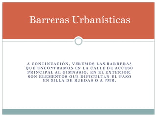 Barreras Urbanísticas 
A CONTINUACIÓN, VEREMOS LAS BARRERAS 
QUE ENCONTRAMOS EN LA CALLE DE ACCESO 
PRINCIPAL AL GIMNASIO, EN EL EXTERIOR. 
SON ELEMENTOS QUE DIFICULTAN EL PASO 
EN SILLA DE RUEDAS O A PMR. 
 