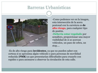 Barreras Urbanísticas 
-Como podemos ver en la imagen, 
esta intersección de la acera 
peatonal con la carretera es de 
alto riesgo, para cualquier tipo 
de peatón. 
-Debería estar regulado por 
semáforo, proporcionar una mayor 
visibilidad de si se acercan 
vehículos, un paso de cebra, un 
stop…. 
-Es de alto riesgo para invidentes, ya que no pueden saber con 
certeza si se aproxima algún vehículo o para personas de movilidad 
reducida (PMR) ya que presentarían dificultades para cruzarlo con 
rapidez o para asomarse a observar la circulación de esta calle. 
 
