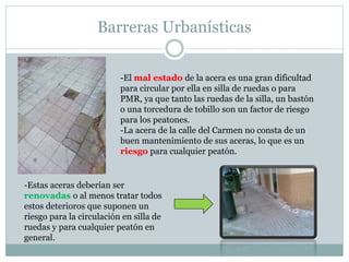 Barreras Urbanísticas 
-El mal estado de la acera es una gran dificultad 
para circular por ella en silla de ruedas o para 
PMR, ya que tanto las ruedas de la silla, un bastón 
o una torcedura de tobillo son un factor de riesgo 
para los peatones. 
-La acera de la calle del Carmen no consta de un 
buen mantenimiento de sus aceras, lo que es un 
riesgo para cualquier peatón. 
-Estas aceras deberían ser 
renovadas o al menos tratar todos 
estos deterioros que suponen un 
riesgo para la circulación en silla de 
ruedas y para cualquier peatón en 
general. 
 
