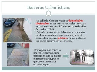 Barreras Urbanísticas 
-La calle del Carmen presenta demasiados 
obstáculos en sus aceras, los cuales provocan 
estrechamientos que dificultan el paso de sillas 
de ruedas o PMR. 
-Además no solamente la barrera se encuentra 
en el estrechamiento sino que a mayores el 
estado de la acera es pésimo, ya que podemos 
ver claros desniveles y deterioros. 
-Como podemos ver en la 
imagen, el ancho de una 
persona en silla de ruedas 
es mucho mayor, por lo 
que precisa de mayor 
espacio de paso. 
 