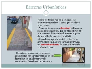 Barreras Urbanísticas 
-Como podemos ver en la imagen, los 
inconvenientes de esta acera peatonal son 
muy claros. 
-Primero, tenemos un desnivel debido a la 
salida de dos garajes, que se encuentran en 
mal estado dificultando altamente el paso 
de una silla de ruedas o una PMR. 
-Segundo, ocupando casi el centro de la 
acera encontramos una farola que provoca 
un estrechamiento de esta, dificultando 
también el paso. 
-Debería ser una acera en mejores 
condiciones con farolas/arboles en los 
laterales y no en el centro y sin 
desniveles o deterioros tan extremos. 
 