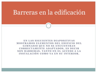 Barreras en la edificación 
EN LAS SIGUIENTES DIAPOSITIVAS 
MOSTRAMOS ELEMENTOS DEL EDIFICIO DEL 
GIMNASIO QUE NO SE ENCUENTRAN 
CORRECTAMENTE ADAPTADOS, ES DECIR 
SON BARRERAS. TANTO EN EL ACCESO A LA 
INSTALACIÓN COMO YA EN SU INTERIOR. 
 