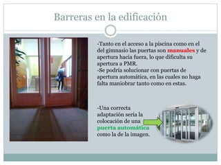 Barreras en la edificación 
-Tanto en el acceso a la piscina como en el 
del gimnasio las puertas son manuales y de 
apertura hacia fuera, lo que dificulta su 
apertura a PMR. 
-Se podría solucionar con puertas de 
apertura automática, en las cuales no haga 
falta maniobrar tanto como en estas. 
-Una correcta 
adaptación sería la 
colocación de una 
puerta automática 
como la de la imagen. 
 