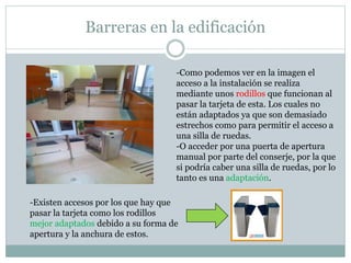 Barreras en la edificación 
-Como podemos ver en la imagen el 
acceso a la instalación se realiza 
mediante unos rodillos que funcionan al 
pasar la tarjeta de esta. Los cuales no 
están adaptados ya que son demasiado 
estrechos como para permitir el acceso a 
una silla de ruedas. 
-O acceder por una puerta de apertura 
manual por parte del conserje, por la que 
si podría caber una silla de ruedas, por lo 
tanto es una adaptación. 
-Existen accesos por los que hay que 
pasar la tarjeta como los rodillos 
mejor adaptados debido a su forma de 
apertura y la anchura de estos. 
 