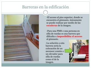Barreras en la edificación 
-El acceso al piso superior, donde se 
encuentra el gimnasio, únicamente 
se puede realizar por medio de las 
escaleras de la imagen. 
-Para una PMR o una persona en 
silla de ruedas es una barrera que 
dificulta o imposibilita el acceso 
al gimnasio. 
-La solución a esta 
barrera sería la 
colocación de un 
ascensor común o 
un elevador para 
silla de ruedas 
como el de la 
imagen. 
 