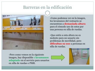Barreras en la edificación 
-Como podemos ver en la imagen, 
los lavamanos del vestuario se 
encuentran a demasiada altura 
para el cómodo uso de estos por 
una persona en silla de ruedas. 
-Que estén a esta altura no es 
molesto para un usuario sin 
problemas de movilidad, pero 
dificultan su uso a personas en 
silla de ruedas. 
-Pero como vemos en la siguiente 
imagen, hay disponible 1 lavamanos 
adaptado en el servicio para usuarios 
en silla de ruedas o PMR. 
 