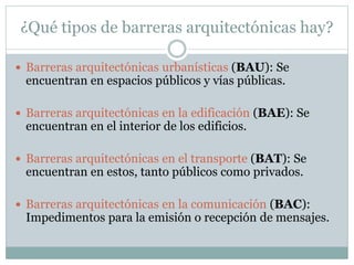 ¿Qué tipos de barreras arquitectónicas hay? 
 Barreras arquitectónicas urbanísticas (BAU): Se 
encuentran en espacios públicos y vías públicas. 
 Barreras arquitectónicas en la edificación (BAE): Se 
encuentran en el interior de los edificios. 
 Barreras arquitectónicas en el transporte (BAT): Se 
encuentran en estos, tanto públicos como privados. 
 Barreras arquitectónicas en la comunicación (BAC): 
Impedimentos para la emisión o recepción de mensajes. 
 