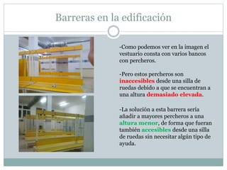 Barreras en la edificación 
-Como podemos ver en la imagen el 
vestuario consta con varios bancos 
con percheros. 
-Pero estos percheros son 
inaccesibles desde una silla de 
ruedas debido a que se encuentran a 
una altura demasiado elevada. 
-La solución a esta barrera sería 
añadir a mayores percheros a una 
altura menor, de forma que fueran 
también accesibles desde una silla 
de ruedas sin necesitar algún tipo de 
ayuda. 
 