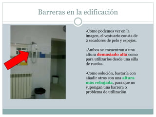 Barreras en la edificación 
-Como podemos ver en la 
imagen, el vestuario consta de 
2 secadores de pelo y espejos. 
-Ambos se encuentran a una 
altura demasiado alta como 
para utilizarlos desde una silla 
de ruedas. 
-Como solución, bastaría con 
añadir otros con una altura 
más rebajada, para que no 
supongan una barrera o 
problema de utilización. 
 