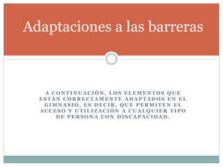 Adaptaciones a las barreras 
A CONTINUACIÓN, LOS ELEMENTOS QUE 
ESTÁN CORRECTAMENTE ADAPTADOS EN EL 
GIMNASIO, ES DECIR, QUE PERMITEN EL 
ACCESO Y UTILIZACIÓN A CUALQUIER TIPO 
DE PERSONA CON DISCAPACIDAD. 
 