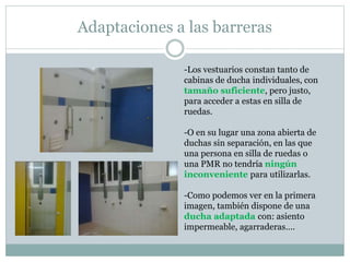 Adaptaciones a las barreras 
-Los vestuarios constan tanto de 
cabinas de ducha individuales, con 
tamaño suficiente, pero justo, 
para acceder a estas en silla de 
ruedas. 
-O en su lugar una zona abierta de 
duchas sin separación, en las que 
una persona en silla de ruedas o 
una PMR no tendría ningún 
inconveniente para utilizarlas. 
-Como podemos ver en la primera 
imagen, también dispone de una 
ducha adaptada con: asiento 
impermeable, agarraderas…. 
 