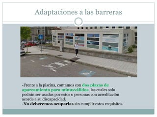 Adaptaciones a las barreras 
-Frente a la piscina, contamos con dos plazas de 
aparcamiento para minusválidos, las cuales solo 
podrán ser usadas por estos o personas con acreditación 
acorde a su discapacidad. 
-No deberemos ocuparlas sin cumplir estos requisitos. 
 