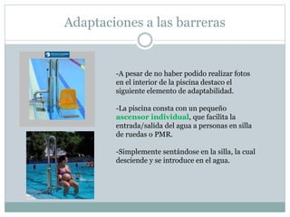 Adaptaciones a las barreras 
-A pesar de no haber podido realizar fotos 
en el interior de la piscina destaco el 
siguiente elemento de adaptabilidad. 
-La piscina consta con un pequeño 
ascensor individual, que facilita la 
entrada/salida del agua a personas en silla 
de ruedas o PMR. 
-Simplemente sentándose en la silla, la cual 
desciende y se introduce en el agua. 
 