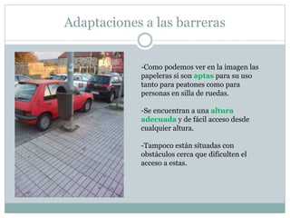 Adaptaciones a las barreras 
-Como podemos ver en la imagen las 
papeleras si son aptas para su uso 
tanto para peatones como para 
personas en silla de ruedas. 
-Se encuentran a una altura 
adecuada y de fácil acceso desde 
cualquier altura. 
-Tampoco están situadas con 
obstáculos cerca que dificulten el 
acceso a estas. 
 